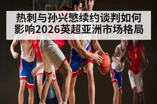 热刺与孙兴慜续约谈判如何影响2026英超亚洲市场格局（bwin）