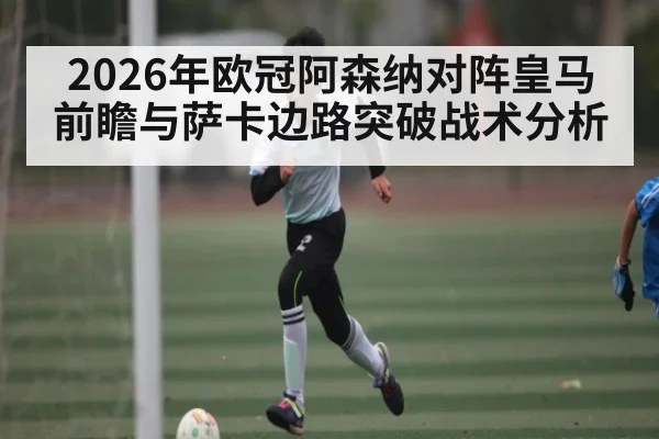 2026年欧冠阿森纳对阵皇马前瞻与萨卡边路突破战术分析